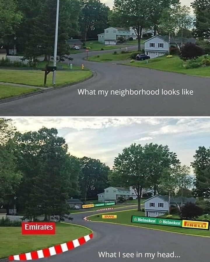 The meme is a humorous comparison between how a neighborhood appears to the general public and how it appears to the person who lives there. The top image shows a typical suburban neighborhood with a few houses and trees. The bottom image shows the same neighborhood but with a racing track and numerous advertisements from companies like Heineken, Pirelli, and Emirates. The text above the images reads, "What my neighborhood looks like" and "What I see in my head." The meme is meant to be humorous and satirical, implying that the person's imagination is so vivid that they can see a full-fledged racing track in their own neighborhood.